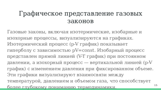 Графическое представление газовых законов Газовые законы, включая изотермические, изобарные и изохорные процессы, визуализируются на графиках. Изотермический процесс (p-V график) показывает гиперболу с зависимостью pV=const. Изобарный процесс представлен прямой линией (V-T график) при постоянном давлении, а изохорный процесс — вертикальной линией (p-V график) с изменением давления при фиксированном объеме. Эти графики визуализируют взаимосвязи между температурой, давлением и объемом газа, что способствует более глубокому пониманию термодинамики.  