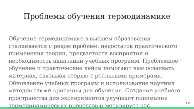 Проблемы обучения термодинамике Обучение термодинамике в высшем образовании сталкивается с рядом проблем: недостаток практического применения теории, предвзятости восприятия и необходимость адаптации учебных программ. Проблемное обучение и практические кейсы помогают нам осваивать материал, связывая теорию с реальными примерами. Обновление учебных программ и использование научных методов также критичны для обучения. Создание учебного пространства для экспериментов улучшает понимание термодинамических процессов и мотивирует нас.  