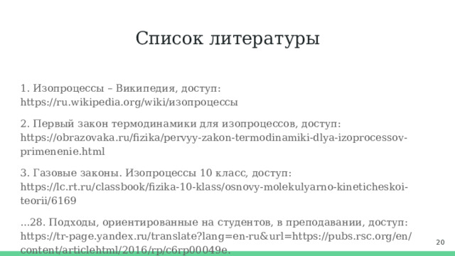 Список литературы 1. Изопроцессы – Википедия, доступ: https://ru.wikipedia.org/wiki/изопроцессы 2. Первый закон термодинамики для изопроцессов, доступ: https://obrazovaka.ru/fizika/pervyy-zakon-termodinamiki-dlya-izoprocessov-primenenie.html 3. Газовые законы. Изопроцессы 10 класс, доступ: https://lc.rt.ru/classbook/fizika-10-klass/osnovy-molekulyarno-kineticheskoi-teorii/6169 ...28. Подходы, ориентированные на студентов, в преподавании, доступ: https://tr-page.yandex.ru/translate?lang=en-ru&url=https://pubs.rsc.org/en/content/articlehtml/2016/rp/c6rp00049e.  