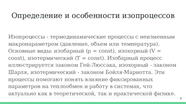 Определение и особенности изопроцессов Изопроцессы - термодинамические процессы с неизменным макропараметром (давление, объем или температура). Основные виды: изобарный (p = const), изохорный (V = const), изотермический (T = const). Изобарный процесс иллюстрируется законом Гей-Люссака, изохорный - законом Шарля, изотермический - законом Бойля-Мариотта. Эти процессы помогают понять влияние фиксированных параметров на теплообмен и работу в системах, что актуально как в теоретической, так и практической физике.  