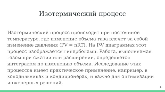 Изотермический процесс Изотермический процесс происходит при постоянной температуре, где изменение объема газа влечет за собой изменение давления (PV = nRT). На P-V диаграммах этот процесс изображается гиперболами. Работа, выполняемая газом при сжатии или расширении, определяется интегралом по изменению объема. Исследование этих процессов имеет практическое применение, например, в холодильниках и кондиционерах, и важно для оптимизации инженерных решений.  