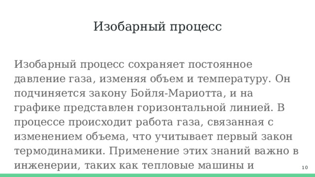 Изобарный процесс Изобарный процесс сохраняет постоянное давление газа, изменяя объем и температуру. Он подчиняется закону Бойля-Мариотта, и на графике представлен горизонтальной линией. В процессе происходит работа газа, связанная с изменением объема, что учитывает первый закон термодинамики. Применение этих знаний важно в инженерии, таких как тепловые машины и холодильные системы.  
