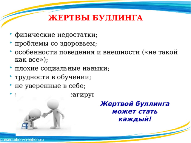 ЖЕРТВЫ БУЛЛИНГА физические недостатки; проблемы со здоровьем; особенности поведения и внешности («не такой как все»); плохие социальные навыки; трудности в обучении; не уверенные в себе; эмоционально реагирующие на провокации. Жертвой буллинга может стать каждый! 