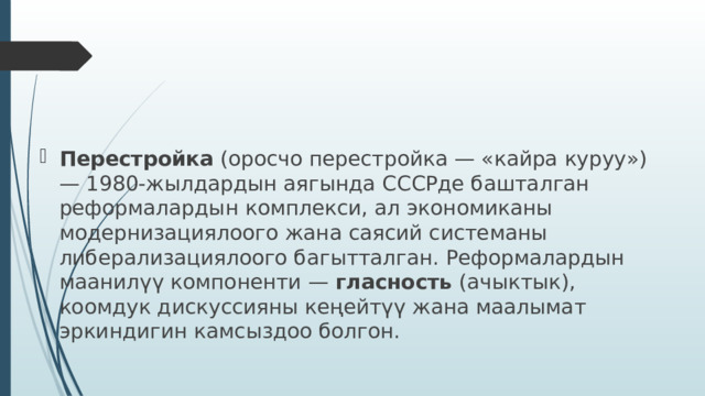 Перестройка (оросчо перестройка — «кайра куруу») — 1980‑жылдардын аягында СССРде башталган реформалардын комплекси, ал экономиканы модернизациялоого жана саясий системаны либерализациялоого багытталган. Реформалардын маанилүү компоненти — гласность (ачыктык), коомдук дискуссияны кеңейтүү жана маалымат эркиндигин камсыздоо болгон. 