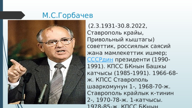 М.С.Горбачев   (2.3.1931-30.8.2022, Ставрополь крайы, Привольный кыштагы) советтик, россиялык саясий жана мамлекеттик ишмер;  СССРдин  президенти (1990-1991). КПСС БКнын Башкы катчысы (1985-1991). 1966-68-ж. КПСС Ставрополь шааркомунун 1-, 1968-70-ж. Ставрополь крайлык к-тинин 2-, 1970-78-ж. 1-катчысы. 1978-85-ж. КПСС БКнын катчысы. 