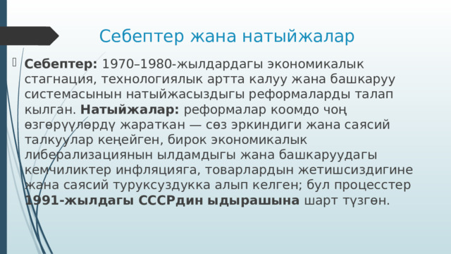 Себептер жана натыйжалар Себептер: 1970–1980‑жылдардагы экономикалык стагнация, технологиялык артта калуу жана башкаруу системасынын натыйжасыздыгы реформаларды талап кылган. Натыйжалар: реформалар коомдо чоң өзгөрүүлөрдү жараткан — сөз эркиндиги жана саясий талкуулар кеңейген, бирок экономикалык либерализациянын ылдамдыгы жана башкаруудагы кемчиликтер инфляцияга, товарлардын жетишсиздигине жана саясий туруксуздукка алып келген; бул процесстер 1991‑жылдагы СССРдин ыдырашына шарт түзгөн. 
