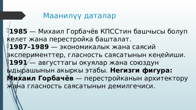 Маанилүү даталар 1985 — Михаил Горбачёв КПССтин башчысы болуп келет жана перестройка башталат. 1987–1989 — экономикалык жана саясий эксперименттер, гласность саясатынын кеңейиши. 1991 — августтагы окуялар жана союздун ыдырашынын акыркы этабы. Негизги фигура:  Михаил Горбачёв — перестройканын архитектору жана гласность саясатынын демилгечиси. 