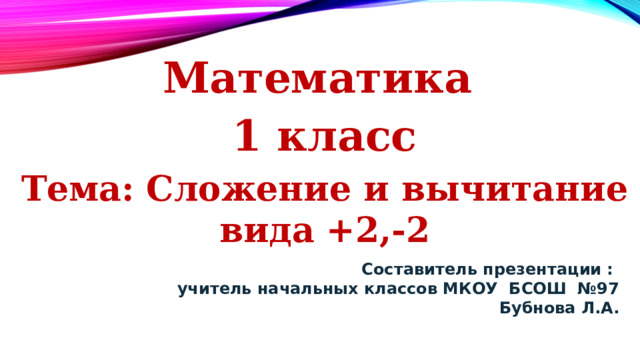 Математика 1 класс Тема: Сложение и вычитание вида +2,-2 Составитель презентации :  учитель начальных классов МКОУ БСОШ №97  Бубнова Л.А. 