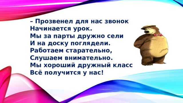 – Прозвенел для нас звонок  Начинается урок.  Мы за парты дружно сели  И на доску поглядели.  Работаем старательно,  Слушаем внимательно.  Мы хороший дружный класс  Всё получится у нас! 