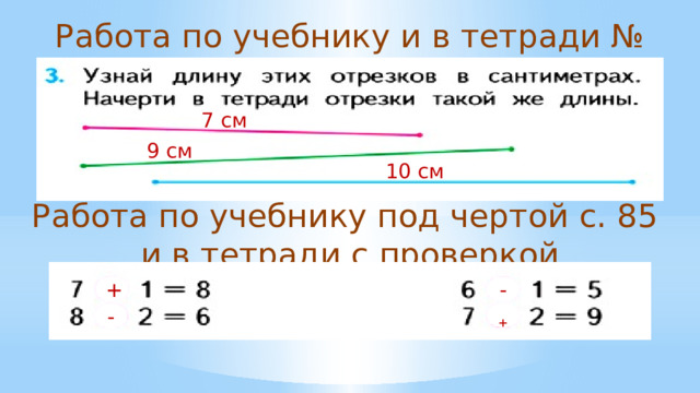 Работа по учебнику и в тетради № 3, с. 84 7 см 9 см 10 см Работа по учебнику под чертой с. 85 и в тетради с проверкой + - + - 