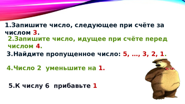   1.Запишите число, следующее при счёте за числом 3 . 2.Запишите число, идущее при счёте перед числом 4 . 3.Найдите пропущенное число: 5, …, 3, 2, 1 . 4.Число 2 уменьшите на 1. 5.К числу 6 прибавьте 1 
