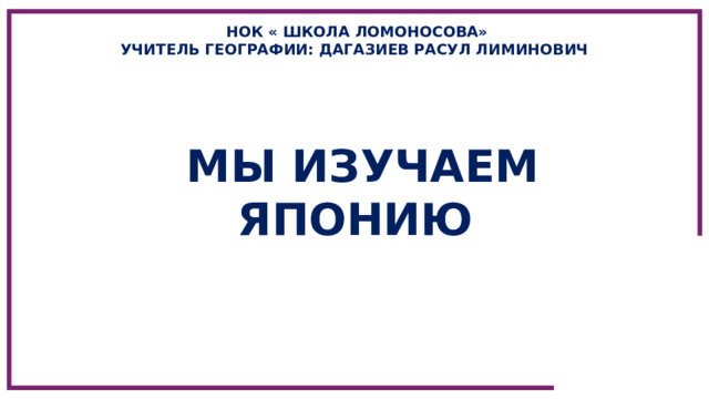 НОК « ШКОЛА ЛОМОНОСОВА» УЧИТЕЛЬ ГЕОГРАФИИ: ДАГАЗИЕВ РАСУЛ ЛИМИНОВИЧ МЫ ИЗУЧАЕМ ЯПОНИЮ 