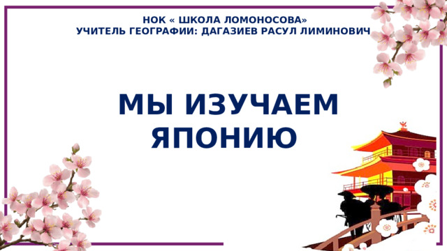 НОК « ШКОЛА ЛОМОНОСОВА» УЧИТЕЛЬ ГЕОГРАФИИ: ДАГАЗИЕВ РАСУЛ ЛИМИНОВИЧ МЫ ИЗУЧАЕМ ЯПОНИЮ 