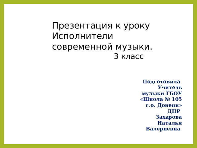 Презентация к уроку Исполнители современной музыки.  3 класс Подготовила Учитель музыки ГБОУ «Школа № 105 г.о. Донецк» ДНР Захарова Наталья Валериевна 