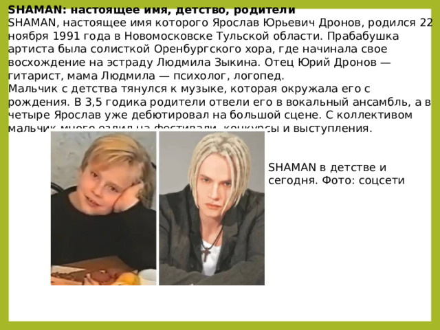 SHAMAN: настоящее имя, детство, родители SHAMAN, настоящее имя которого Ярослав Юрьевич Дронов, родился 22 ноября 1991 года в Новомосковске Тульской области. Прабабушка артиста была солисткой Оренбургского хора, где начинала свое восхождение на эстраду Людмила Зыкина. Отец Юрий Дронов — гитарист, мама Людмила — психолог, логопед. Мальчик с детства тянулся к музыке, которая окружала его с рождения. В 3,5 годика родители отвели его в вокальный ансамбль, а в четыре Ярослав уже дебютировал на большой сцене. С коллективом мальчик много ездил на фестивали, конкурсы и выступления. SHAMAN в детстве и сегодня. Фото: соцсети 