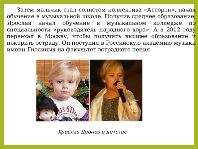  Затем мальчик стал солистом коллектива «Ассорти», начал обучение в музыкальной школе. Получив среднее образование, Ярослав начал обучение в музыкальном колледже по специальности «руководитель народного хора». А в 2012 году переехал в Москву, чтобы получить высшее образование и покорить эстраду. Он поступил в Российскую академию музыки имени Гнесиных на факультет эстрадного пения. Ярослав Дронов в детстве 