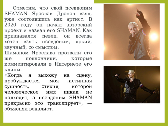 SHAMAN: псевдоним.   Отметим, что свой псевдоним SHAMAN Ярослав Дронов взял, уже состоявшись как артист. В 2020 году он начал авторский проект и назвал его SHAMAN. Как признавался певец, он всегда хотел взять псевдоним, яркий, звучный, со смыслом. Шаманом Ярослава прозвали его же поклонники, которые комментировали в Интернете его клипы. «Когда я выхожу на сцену, пробуждается моя истинная сущность, стихия, которой человеческое имя никак не подходит, а псевдоним SHAMAN прекрасно это транслирует», — объяснял вокалист. 