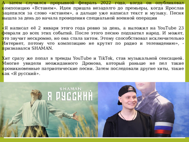 А затем случился прорывной февраль 2022 года, когда он опубликовал композицию «Встанем». Идея пришла незадолго до премьеры, когда Ярослав зацепился за слово «встанем», а дальше уже написал текст и музыку. Песня вышла за день до начала проведения специальной военной операции . «Я написал её 2 января этого года ровно за день, а выложил на YouTube 23 февраля до всех этих событий. После этого песню подхватил народ. И может, это звучит нескромно, но она стала хитом. Этому способствовал исключительно Интернет, потому что композицию не крутят по радио и телевидению», - признавался SHAMAN. Хит сразу же попал в тренды YouTube и TikTok, став музыкальной сенсацией. Многие увидели неожиданного Дронова, который раньше не пел такие проникновенные патриотические песни. Затем последовали другие хиты, такие как «Я русский». 
