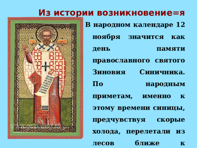 Из истории возникновение=я В народном календаре 12 ноября значится как день памяти православного святого Зиновия Синичника. По народным приметам, именно к этому времени синицы, предчувствуя скорые холода, перелетали из лесов ближе к человеческому жилью и ждали помощи от людей 