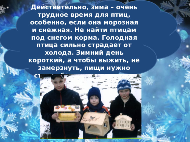    Действительно, зима – очень трудное время для птиц, особенно, если она морозная и снежная. Не найти птицам под снегом корма. Голодная птица сильно страдает от холода. Зимний день короткий, а чтобы выжить, не замерзнуть, пищи нужно съесть больше, чем летом.      