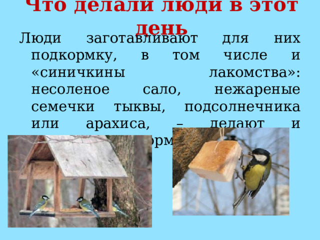 Что делали люди в этот день Люди заготавливают для них подкормку, в том числе и «синичкины лакомства»: несоленое сало, нежареные семечки тыквы, подсолнечника или арахиса, – делают и развешивают кормушки. 
