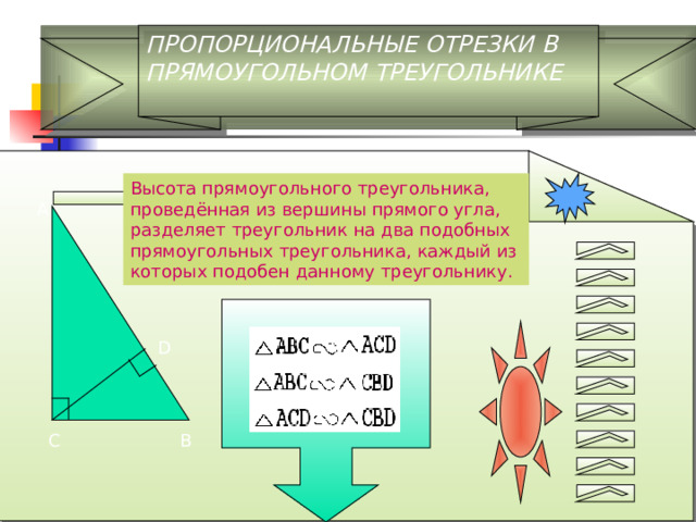 ПРОПОРЦИОНАЛЬНЫЕ ОТРЕЗКИ В ПРЯМОУГОЛЬНОМ ТРЕУГОЛЬНИКЕ Высота прямоугольного треугольника, проведённая из вершины прямого угла, разделяет треугольник на два подобных прямоугольных треугольника, каждый из которых подобен данному треугольнику. D 