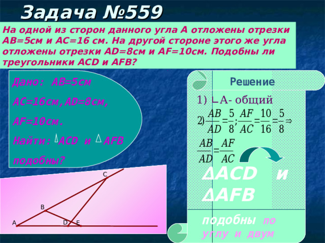 Задача №559 На одной из сторон данного угла А отложены отрезки АВ=5см и АС=16 см. На другой стороне этого же угла отложены отрезки AD =8см и AF =10см. Подобны ли треугольники ACD и AFB ? Дано: АВ=5см АС=16см, AD =8см, AF =10см. Найти: ACD и AFB подобны? Решение 1) ∟А- общий ∆ ACD и ∆AFB подобны по углу и двум сторонам. 