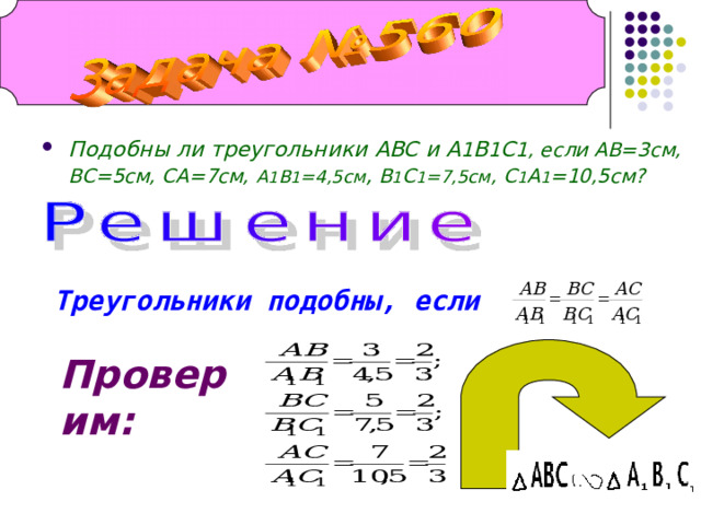Подобны ли треугольники ABC и A 1 B 1 C 1 , если АВ=3см, ВС=5см, СА=7см,  А 1 В 1 =4,5см , В 1 С 1 =7,5см , С 1 А 1 =10,5см? Треугольники подобны, если Проверим: 