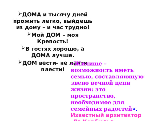 ДОМА и тысячу дней прожить легко, выйдешь из дому – и час трудно! Мой ДОМ – моя Крепость! В гостях хорошо, а ДОМА лучше. ДОМ вести- не лапти плести! «Жилище – возможность иметь семью, составляющую звено вечной цепи жизни: это пространство, необходимое для семейных радостей ». Известный архитектор  Ле Корбюзье.  