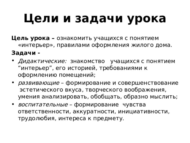 Цели и задачи урока Цель урока – ознакомить учащихся с понятием «интерьер», правилами оформления жилого дома. Задачи - Дидактические: знакомство учащихся с понятием “интерьер”, его историей, требованиями к оформлению помещений; развивающие – формирование и совершенствование эстетического вкуса, творческого воображения, умения анализировать, обобщать, образно мыслить; воспитательные – формирование чувства ответственности, аккуратности, инициативности, трудолюбия, интереса к предмету.  