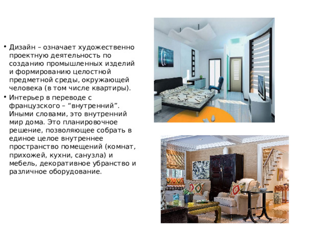 Дизайн – означает художественно проектную деятельность по созданию промышленных изделий и формированию целостной предметной среды, окружающей человека (в том числе квартиры). Интерьер в переводе с французского – “внутренний”. Иными словами, это внутренний мир дома. Это планировочное решение, позволяющее собрать в единое целое внутреннее пространство помещений (комнат, прихожей, кухни, санузла) и мебель, декоративное убранство и различное оборудование. 