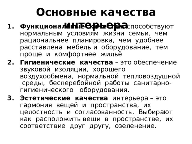 Основные качества интерьера Функциональные качества способствуют нормальным условиям жизни семьи, чем рациональнее планировка, чем удобнее расставлена мебель и оборудование, тем проще и комфортнее жильё Гигиенические качества – это обеспечение звуковой изоляции, хорошего воздухообмена, нормальной тепловоздушной среды, бесперебойной работы санитарно-гигиенического оборудования. Эстетические качества интерьера – это гармония вещей и пространства, их целостность и согласованность. Выбирают как расположить вещи в пространстве, их соответствие друг другу, озеленение. 