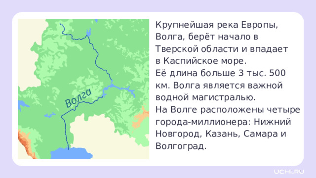 Крупнейшая река Европы, Волга, берёт начало в Тверской области и впадает в Каспийское море.  Её длина больше 3 тыс. 500 км. Волга является важной водной магистралью. На Волге расположены четыре города-миллионера: Нижний Новгород, Казань, Самара и Волгоград. Открытие новых знаний — Ребята, посмотрите на карту и назовите города, которые расположены на реке Волге. — Какие на Волге расположены четыре города-миллионника — по численности населения? (Нижний Новгород, Казань, Самара и Волгоград.) — На какие 3 части её можно разделить? (Верхняя Волга — от истока до устья реки Ока, Средняя Волга — от устья Оки до устья реки Кама, Нижняя Волга — от устья Камы до Каспийского моря.)  — Где Волга берёт начало? (Исток реки Волги берёт своё начало в болотистых лесных чащах Валдайской возвышенности, возле деревни Волговерховье, которая находится в Тверской области.) 