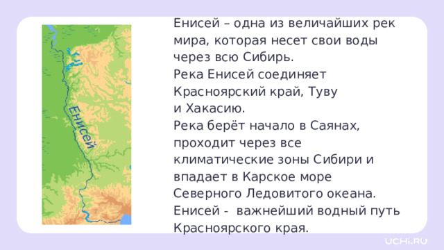 Енисей – одна из величайших рек мира, которая несет свои воды через всю Сибирь. Река Енисей соединяет Красноярский край, Туву  и Хакасию. Река берёт начало в Саянах, проходит через все климатические зоны Сибири и впадает в Карское море Северного Ледовитого океана. Енисей - важнейший водный путь Красноярского края.  Открытие новых знаний — Её общая длина составляет 3 487 км. В неё впадает 500 рек и небольших ручьёв. — По объему воды Енисей занимает пятое место в мире. Около половины воды — талые воды. — Какие земли связывает река Енисей? — Откуда она берёт половину своей воды? 