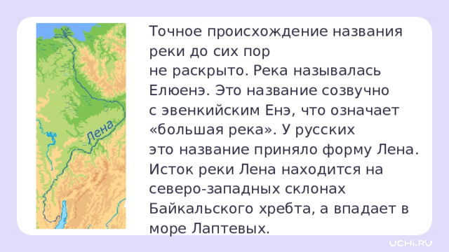 Точное происхождение названия реки до сих пор  не раскрыто. Река называлась Елюенэ. Это название созвучно  с эвенкийским Енэ, что означает «большая река». У русских  это название приняло форму Лена. Исток реки Лена находится на северо-западных склонах Байкальского хребта, а впадает в море Лаптевых.  Открытие новых знаний — Река Лена — крупнейшая река России, бассейн которой полностью находится на территории страны. Это также самая большая река в мире, протекающая через зону вечной мерзлоты. Река расположена в Восточной Сибири. Она впадает в море Лаптевых в Северном Ледовитом океане, образуя крупнейшую арктическую дельту. — Её общая длина вместе с дельтой составляет 4 400 км. — Где находится река Лена? — А какие реки впадают в неё? 