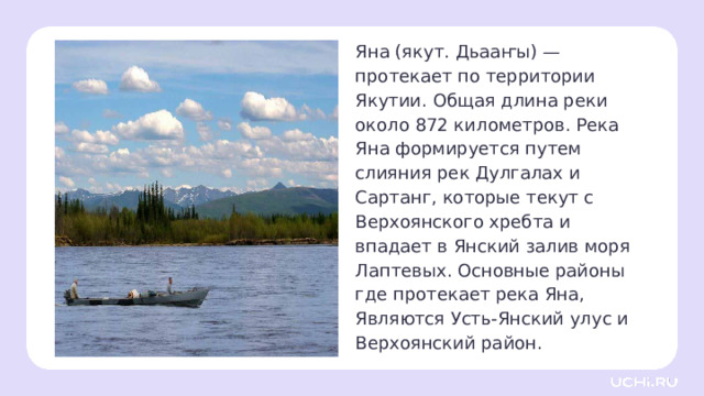 Яна (якут. Дьааҥы) —протекает по территории Якутии. Общая длина реки около 872 километров. Река Яна формируется путем слияния рек Дулгалах и Сартанг, которые текут с Верхоянского хребта и впадает в Янский залив моря Лаптевых. Основные районы где протекает река Яна, Являются Усть-Янский улус и Верхоянский район.  Открытие новых знаний — Откройте карту в учебнике и найдите на ней реку Обь. — Река Обь протекает через города Барнаул, Новосибирск и Ханты-Мансийск. В устье образует Обскую губу и впадает в Карское море. — В какое море впадает Обь? — По каким регионам протекает река? — Какое у неё общее направление? (С юго-востока на северо-запад.) 