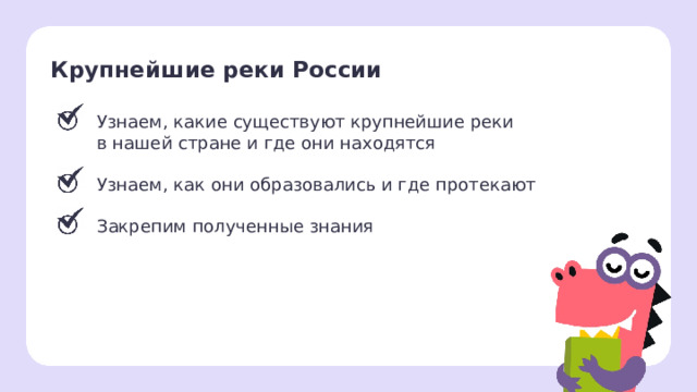 Крупнейшие реки России Узнаем, какие существуют крупнейшие реки в нашей стране и где они находятся Узнаем, как они образовались и где протекают Закрепим полученные знания Рефлексия. Подведение итогов  — Чему мы научились на этом уроке? — Какое новое открытие сделали? Заметка: перед проведением рефлексии вы можете провести проверку знаний, распечатав задания, или провести интерактивно, загрузив материалы из этапа «Проверка знаний» в уроке «Крупнейшие реки России: название, нахождение на карте из сервиса «Подготовка к уроку» . 