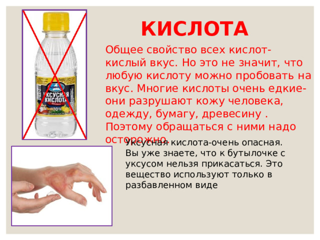 КИСЛОТА Общее свойство всех кислот- кислый вкус. Но это не значит, что любую кислоту можно пробовать на вкус. Многие кислоты очень едкие- они разрушают кожу человека, одежду, бумагу, древесину . Поэтому обращаться с ними надо осторожно. Уксусная кислота-очень опасная. Вы уже знаете, что к бутылочке с уксусом нельзя прикасаться. Это вещество используют только в разбавленном виде 