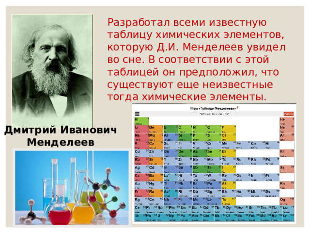 Разработал всеми известную таблицу химических элементов, которую Д.И. Менделеев увидел во сне. В соответствии с этой таблицей он предположил, что существуют еще неизвестные тогда химические элементы. Дмитрий Иванович Менделеев 