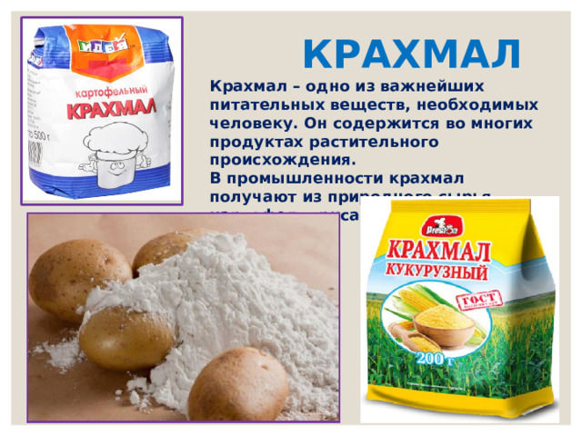 КРАХМАЛ Крахмал – одно из важнейших питательных веществ, необходимых человеку. Он содержится во многих продуктах растительного происхождения. В промышленности крахмал получают из природного сырья — картофеля, риса или кукурузы 
