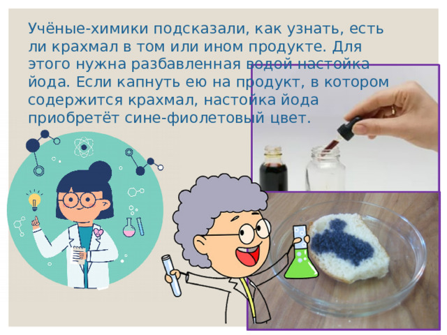 Учёные-химики подсказали, как узнать, есть ли крахмал в том или ином продукте. Для этого нужна разбавленная водой настойка йода. Если капнуть ею на продукт, в котором содержится крахмал, настойка йода приобретёт сине-фиолетовый цвет. 