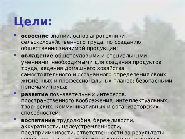 Цели: освоение знаний, основ агротехники сельскохозяйственного труда, по созданию общественно значимой продукции; овладение общетрудовыми и специальными умениями, необходимыми для создания продуктов труда, ведения домашнего хозяйства, самостоятельного и осознанного определения своих жизненных и профессиональных планов; безопасными приемами труда; развитие познавательных интересов, пространственного воображения, интеллектуальных, творческих, коммуникативных и организаторских способностей; воспитание трудолюбия, бережливости, аккуратности, целеустремленности, предприимчивости, ответственности за результаты своей деятельности; уважительного отношения к людям различных профессий и результатам их труда; получение опыта применения политехнических и технологических знаний и умений в самостоятельной практической деятельности.   