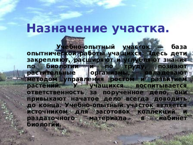 Назначение участка.  Учебно-опытный участок — база опытнической работы учащихся. Здесь дети закрепляют, расширяют и углубляют знания по биологии и по труду, познают растительные организмы, овладевают методом управления ростом и развитием растений. У учащихся воспитывается ответственность за порученное дело, они привыкают начатое дело всегда доводить до конца. Учебно-опытный участок является источником для заготовок коллекций и раздаточного материала в кабинет биологии. 