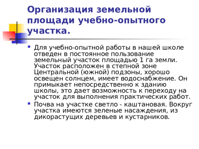 Организация земельной площади учебно-опытного участка. Для учебно-опытной работы в нашей школе отведен в постоянное пользование земельный участок площадью 1 га земли. Участок расположен в степной зоне Центральной (южной) подзоны, хорошо освещен солнцем, имеет водоснабжение. Он примыкает непосредственно к зданию школы, это дает возможность к переходу на участок для выполнения практических работ. Почва на участке светло - каштановая. Вокруг участка имеются зеленые насаждения, из дикорастущих деревьев и кустарников. 