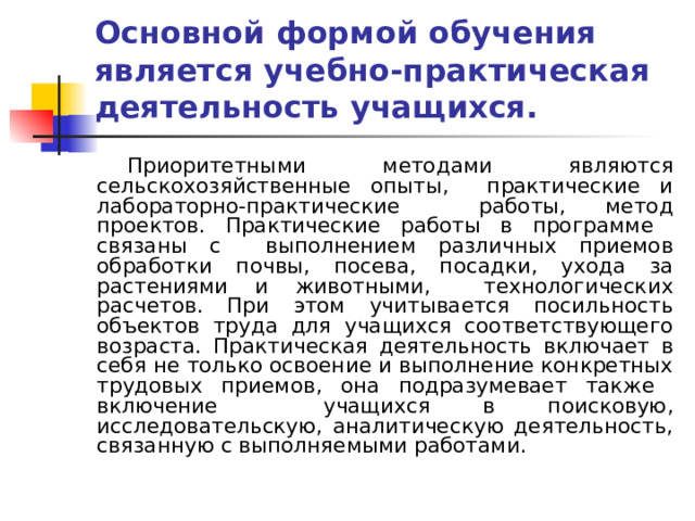 Основной формой обучения является учебно-практическая деятельность учащихся. Приоритетными методами являются сельскохозяйственные опыты, практические и лабораторно-практические работы, метод проектов. Практические работы в программе связаны с выполнением различных приемов обработки почвы, посева, посадки, ухода за растениями и животными, технологических расчетов. При этом учитывается посильность объектов труда для учащихся соответствующего возраста. Практическая деятельность включает в себя не только освоение и выполнение конкретных трудовых приемов, она подразумевает также включение учащихся в поисковую, исследовательскую, аналитическую деятельность, связанную с выполняемыми работами. 