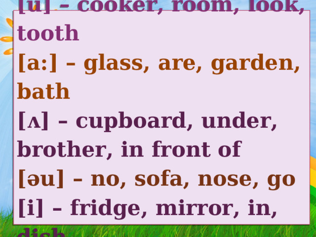 [u] – cooker, room, look, tooth  [a:] – glass, are, garden, bath  [ᴧ] – cupboard, under, brother, in front of  [ǝu] – no, sofa, nose, go  [i] – fridge, mirror, in, dish 