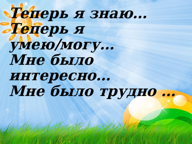          Теперь я знаю…  Теперь я умею/могу…  Мне было интересно…  Мне было трудно …    