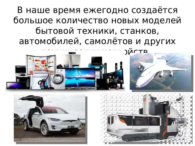 В наше время ежегодно создаётся большое количество новых моделей бытовой техники, станков, автомобилей, самолётов и других технических устройств. 