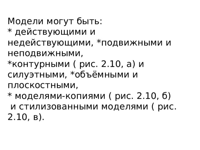 Модели могут быть:  * действующими и недействующими, *подвижными и неподвижными,  *контурными ( рис. 2.10, а) и силуэтными, *объёмными и плоскостными,  * моделями-копиями ( рис. 2.10, б)  и стилизованными моделями ( рис. 2.10, в). 