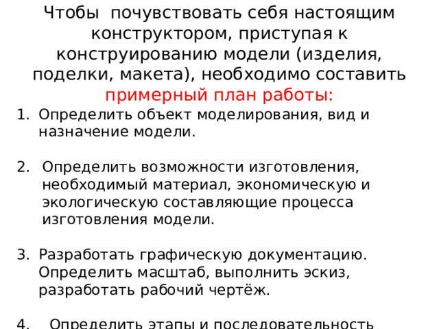 Чтобы почувствовать себя настоящим конструктором, приступая к конструированию модели (изделия, поделки, макета), необходимо составить примерный план работы: Определить объект моделирования, вид и назначение модели. Определить возможности изготовления, необходимый материал, экономическую и экологическую составляющие процесса изготовления модели. Разработать графическую документацию. Определить масштаб, выполнить эскиз, разработать рабочий чертёж. 4. Определить этапы и последовательность изготовления модели (изделия), разработать технологическую карту. 